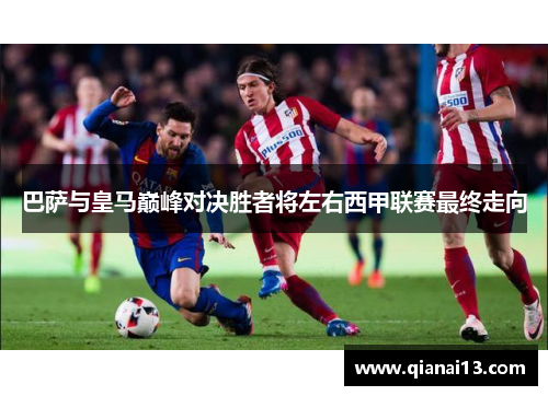 巴萨与皇马巅峰对决胜者将左右西甲联赛最终走向 巴萨与皇马巅峰对决胜者将左右西甲联赛最终走向